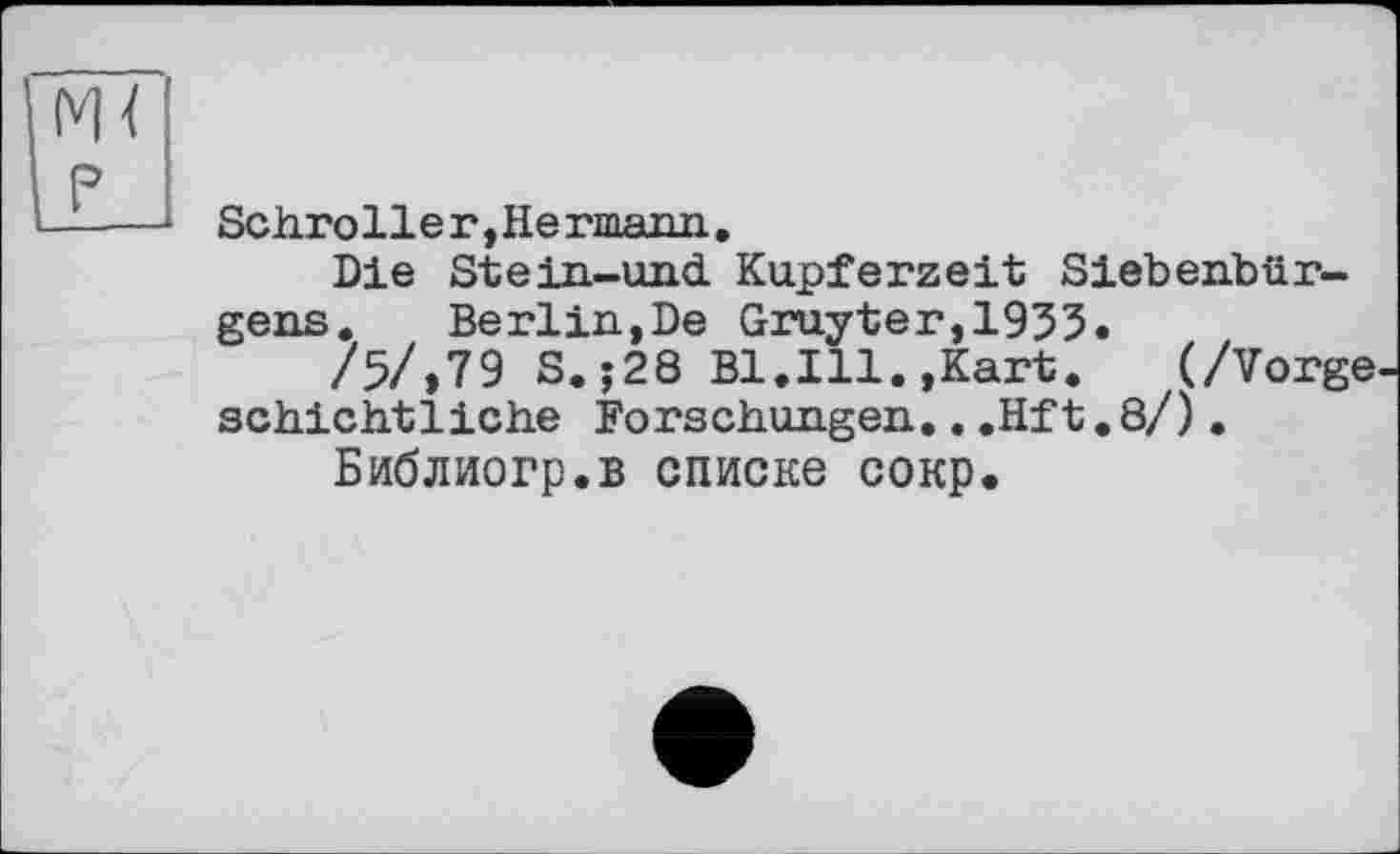 ﻿Schro11е г, Не rmann.
Die Stein-und Kupferzeit Siebenbürgens. Berlin,De Gruyter,1933.
/5/,79 S. ;28 Bl.Ill.,Kart. (/Vorge schichtliche Forschungen...Hft.8/).
Библиогр.в списке сокр.